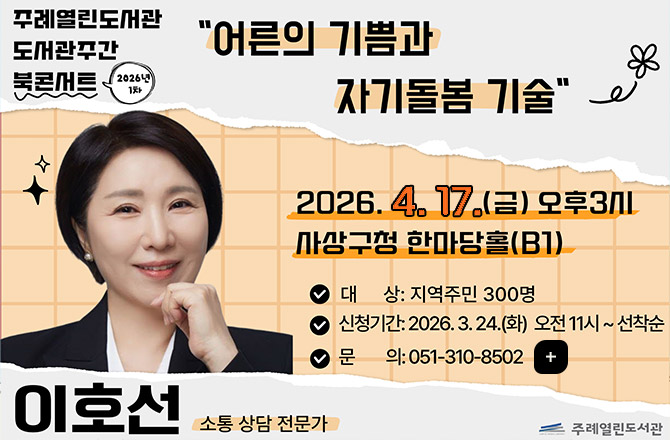 주례열린도서관
도서관주관 북콘서트 2026년 1차
어른의 기쁨과 자기돌봄 기술
2026.4.17.(금) 오후3시
사상구청 한마당홀(B1)
대상 : 지역주민 300명
신청기간 : 2026.3.24.(화) 오전 11시 ~ 선착순
문의 : 051-310-8502
이호선 소통 상담 전문가
주례열린도서관
더보기+