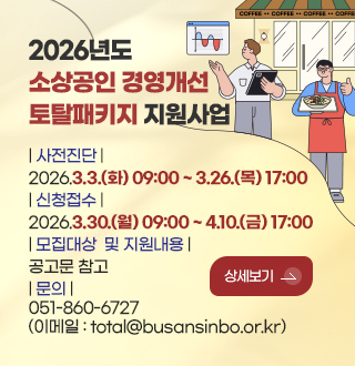 2026년도
소상공인 경영개선
토탈패키지 지원사업

| 사전진단 |
2026.3.3.(화) 09:00 ~ 3.26.(목) 17:00
| 신청접수 |
2026.3.30.(월) 09:00 ~ 4.10.(금) 17:00
| 모집대상  및 지원내용 |
공고문 참고
| 문의 |
051-860-6727
(이메일 : total@busansinbo.or.kr)

상세보기 >