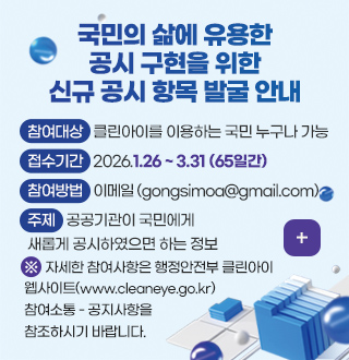 국민의 삶에 유용한
공시 구현을 위한
신규 공시 항목 발굴 안내

참여대상 : 클린아이를 이용하는 국민 누구나 가능
접수기간 : 2026.1.26 ~ 3.31 (65일간)
참여방법 : 이메일 (gongsimoa@gmail.com)
주제 : 공공기관이 국민에게 새롭게 공시하였으면 하는 정보

※ 자세한 참여사항은 행정안전부 클린아이 웹사이트(www.cleaneye.go.kr) 참여소통 - 공지사항을 참조하시기 바랍니다.