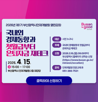 2026년 제1기 부산광역시인재개발원 열린강좌

국내외 경제동향과 첫월급부터 은퇴자금 재테크

2026.4.15.
수 15:00 ~ 17:00
부산광역시 인재개발원 2층 대강당

대상
시민 누구나

주제
국내외 경제동향과 첫월급부터 은퇴자금 재테크

신청
2026.3.16.(월) 09:00부터 부산광역시 홈페이지 선착순 신청
(https://www.busan.go.kr/minwon/occation)

클릭하여 신청하기