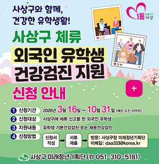 사상구와 함께, 건강한 유학생활!

사상구 체류 외국인 유학생 건강검진 지원 신청 안내

더보기+

1 신청기간
2026년 3월 16일 ~ 10월 31일 (예산 소진 시까지)

2 신청대상
사상구에 체류 신고를 한 외국인 유학생

3 지원내용
유학생 기본건강검진 또는 채용건강검진

4 신청방법
신청서 작성 → 서류 제출 →방문 : 사상구청 미래청년기획단, 이메일 : daa333@korea.kr

사상구 미래청년기획단 (051-310-5181)