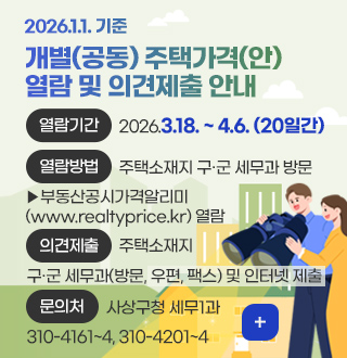 2026.1.1. 기준
개별(공동) 주택가격(안)
열람 및 의견제출 안내

열람기간
2026.3.18. ~ 4.6. (20일간)

열람방법
주택소재지 구·군 세무과 방문
▶부동산공시가격알리미
(www.realtyprice.kr) 열람

의견제출
주택소재지 구·군 세무과(방문, 우편, 팩스) 및 인터넷 제출

문의처
사상구청 세무1과 
310-4161~4, 310-4201~4

더보기+