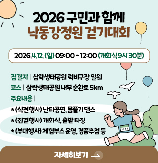 2026 구민과 함께
낙동강정원 걷기대회
2026.4.12. (일) 09:00 ~ 12:00 (개회식 9시 30분)
집결지 | 삼락생태공원 럭비구장 일원
코스 | 삼락생태공원 내부 순환로 5km
주요내용 |
* (식전행사) 난타공연, 몸풀기 댄스
* (집결행사) 개회식, 출발 타징
* (부대행사) 체험부스 운영, 경품추첨 등
자세히보기 >