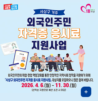 사상을 새롭게 구민을 힘나게 / 1등 돌봄도시 사상

사상구 거주 외국인주민 자격증 응시료 지원사업
외국인주민의 취업·창업 역량강화를 통한 안정적인 지역사회 정착을 지원하기 위해
사상구 외국인주민 자격증 응시료 지원사업 대상자를 모집하오니 많은 참여 바랍니다.
2026.4.6.(월) ~ 11. 30.(월)
(선착순 지원으로 예산 소진 시 마감)
더보기