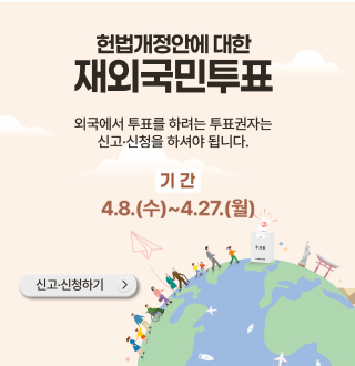 헌법개정안에 대한 재외국민투표
외국에서 투표를 하려는 투표권자는 신고·신청을 하셔야 됩니다.
기간
4.8.(수) ~ 4.27.(월)
신고·신청하기 >