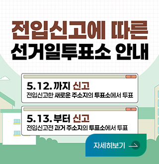 전입신고에 따른 선거일투표소 안내

5.12.까지 신고
전입신고한 새로운 주소지의 투표소에서 투표

5.13.부터 신고
전입신고전 과거 주소지의 투표소에서 투표

자세히보기 >