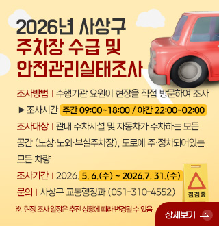 2026년 사상구
주차장 수급 및
안전관리실태조사

조사방법 | 수행기관 요원이 현장을 직접 방문하여 조사
▶조사시간  주간 09:00~18:00 / 야간 22:00~02:00
조사대상 | 관내 주차시설 및 자동차가 주차하는 모든 공간 (노상·노외·부설주차장), 도로에 주·정차되어있는 모든 차량
조사기간 | 2026. 5. 6.(수) ~ 2026.7. 31.(수)
문의 | 사상구 교통행정과 (051-310-4552)

※ 현장 조사 일정은 추진 상황에 따라 변경될 수 있음

상세보기 >