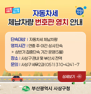 사상을 새롭게 구민을 힘나게
청렴한 사상

자동차세
체납차량 번호판 영치 안내

단속대상 | 자동차세 체납차량
영치시간 | 연중 주·야간 상시 단속
» 상반기 집중단속 기간 운영(5월)
장소 | 사상구 관내 및 부산시 전역
문의 | 사상구 세무2과 ( 051) 310-4241~7

상세보기 >

부산광역시 사상구