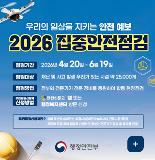 우리의 일상을 지키는 안전 예보
2026 집중안전점검

점검기간 : 2026년 4월 20일 ~6월 19일
점검대상 : 재난 및 사고 발생 우려가 있는 시설 약 25,000개
점검방법 : 정부와 전문가가 전문 장비를 동원하여 합동 현장점검
신청방법 : 안전신문고 앱 또는 행정복지센터 방문 신청

주민점검신청제란? 생할 주변에 숨어있는 위험시설(어린이놀이시설, 전통시장 등)을
주민이 직접 찾아 점검을 신청하면 정부와 전문가가 점검 후 결과를 안내

행정안전부

더보기