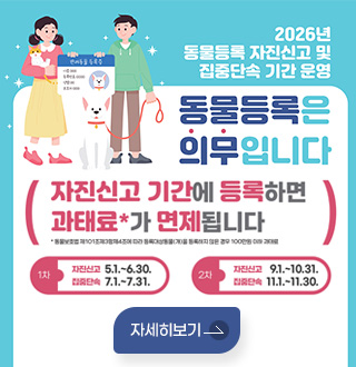 2026년 동물등록 자진신고 및 집중단속 기간 운영

동물등록은 의무입니다
자진신고 기간에 등록하면 과태료*가 면제됩니다
* 동물보호법 제101조제3항제4조에 따라 등록대상동물(개)을 등록하지 않은 경우 100만원 이하 과태료
1차
자진신고 5.1 .~ 6.30.
집중단속 7.1 .~ 7.31.
2차
자진신고 9.1 .~ 10.31.
집중단속 11.1 .~ 11.30.
자세히보기