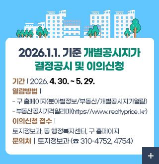 2026.1.1. 기준 개별공시지가
결정공시 및 이의신청

기간 | 2026. 4. 30. ~ 5. 29.
열람방법 | 
- 구 홈페이지(분야별정보/부동산/개별공시지가열람)
- 부동산 공시가격 알리미 (https://www. realtyprice . kr)
이의신청 접수 | 
토지정보과, 동 행정복지센터, 구 홈페이지
문의처 | 토지정보과 (☎ 310-4752, 4754)

더보기+