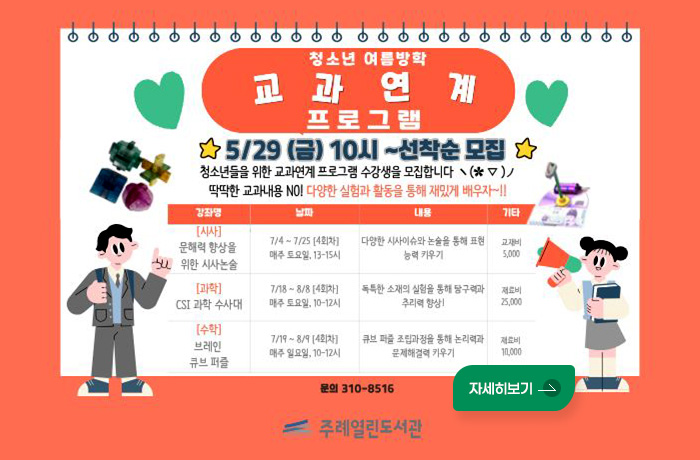 청소년 여름방학 교과 연계 프로그램
5/29 (금) 10시~선착순 모집
청소년들을 위한 교과연계 프로그램 수강생을 모집합니다
딱딱한 교과내용 NO! 다양한 실험과 활동을 통해 재밌게 배우자 ~!!
강좌명 / 날짜 / 내용 / 기타
[시사] 문해력 향상을 위한 시사논술 / 7/4~ 7/25 [4회차] 매주 토요일, 13-15시 / 다양한 시사이슈와 논술을 통해 표현 능력 카우기 / 교재비 5,000
[과학] CSI 과학 수사대 / 7/18~8/8 [4회차] 매주 토요일, 10-12시 / 독특한 소재의 실험을 통해 탐구력과 추리력 향상! / 재료비 25,000
[수학] 브레인 큐브 퍼즐 / 7/19~8/9 [4회차] 매주 일요일, 10-12시 / 큐브 퍼즐 조립과정을 통해 논리력과 문제해결력 키우기 / 재료비 11,000
문의 310-8516
주례열린도서관
자세히보기