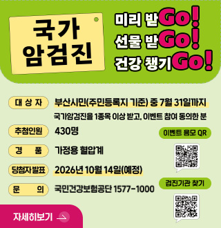 국가 암검진
미리 받Go!
선물 받Go!
건강 챙기Go!
대상자
부산시민(주민등록지 기준)중 7월 31일까지
국가암검진을 1종목 이상 받고, 이벤트 참여 동의한 분
추첨인원
430명
경품
가정용 혈압계
당첨자 발표
2026년 10월 14일(예정)
문의
국민건강보험공단 1577-1000
이벤트 응모 QR
QR코드링크(http://m.nhis.or.kr:8080/survey.jsp?p=3297&r=05)
검진기관 찾기
QR코드링크(http://m.site.naver.com/0XQyg)
자세히보기 >