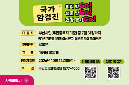 국가 암검진
미리 받Go!
선물 받Go!
건강 챙기Go!

대상자
부산시민(주민등록지 기준)중 7월 31일까지
국가암검진을 1종목 이상 받고, 이벤트 참여 동의한 분

추첨인원
430명

경품
가정용 혈압계

당첨자 발표
2026년 10월 14일(예정)

문의
국민건강보험공단 1577-1000

이벤트 응모 QR
QR코드링크(http://m.nhis.or.kr:8080/survey.jsp?p=3297&r=05)

검진기관 찾기
QR코드링크(http://m.site.naver.com/0XQyg)

자세히보기 >
