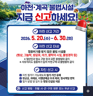 하천·계곡 불법시설 지금 신고하세요!

자진 신고 기간
2026.5.20.(수) ~ 6.30.(화)

자진 신고 대상
점용허가를 받지 않은 불법 시설물
(평상, 그늘막, 방갈로, 데크, 물막이 시설, 불법경작 등)
※일반인과 업소 구분 없이 모든 불법행위 금지
※사유지라도 점용허가 없이 하천구역 내 불법행위 금지

자진 신고 시
√ 자진 철거가 가능하도록 철거 기간 유예
√ 변상금, 과태료, 이행강제금 부과 제외, 형사책임 면책
√ 철거 방법 및 절차 등 행정 컨설팅 지원

신고 방법 : 관할 시·군·구청 방문 또는 유선 신고

더보기+