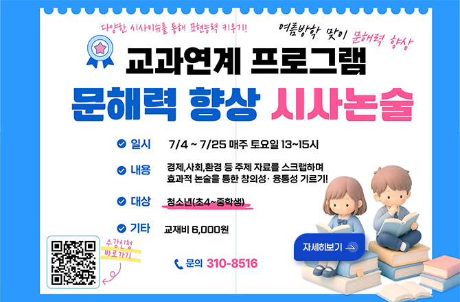 다양한 시사이슈를 통해 표현능력 키우기!
여름방학 맞이 문해력 향상
교과연계 프로그램
문해력 향상 시사논술
일시
7/4 ~ 7/25 매주 토요일 13~15시
내용
경제,사회,환경 등 주제 자료를 스크랩하며 효과적 논술을 통한 창의성·융통성 기르기!
대상
청소년(초4~중학생)
기타
교재비 6,000원
문의
310-8516
자세히보기 >