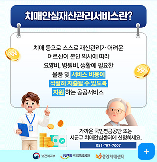 치매안심재산관리서비스란?
치매 등으로 스스로 재산관리가 어려운
어르신이 본인 의사에 따라 요양비, 병원비, 생활에 필요한
물품 및 서비스 비용이 적절히 지출될 수 있도록 지원 하는 공공서비스

가까운 국민연금공단 또는
시군구 치매안심센터에 신청하세요.
051-797-7007
보건복지부 / NPS 국민연금공단 / 중앙치매센터
더보기