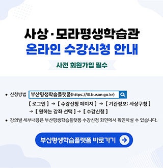 사상·모라평생학습관
온라인 수강신청 안내
사전 회원가입 필수

·신청방법
부산평생학습플랫폼 (https://lll.busan.go.kr/)
[로그인] → [수강신청 페이지] → [기관정보 : 사상구청] → [원하는 강좌 선택] → [수강신청]

·강의별 세부내용은 부산평생학습플랫폼 수강신청 화면에서 확인하실 수 있습니다.

부산평생학습플랫폼 바로가기 →