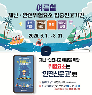여름철 재난 · 안전위험요소 집중신고기간
호우 · 태풍 / 산사태 위험 / 폭염 / 물놀이 안전
2026.6.1 .~ 8. 31.

생활 속 안전 위험요소
안전신문고로
신고해주세요!

재난 · 안전사고 예방을 위한
위험요소는
안전신문고로!
참여대상 : 국민 누구나(외국인 포함)
신고방법 : 안전신문고 앱 또는 포털
(www.safetyreport.go.kr)
더보기