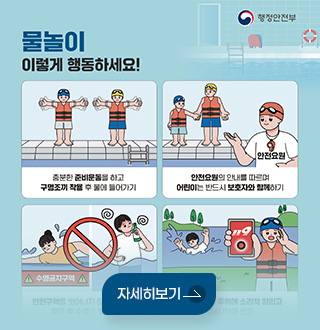 행정안전부
물놀이 이렇게 행동하세요!

충분한 준비운동을 하고
구명조끼 착용 후 물에 들어가기

안전요원의 안내를 따르며
어린이는 반드시 보호자와 함께하기

자세히보기