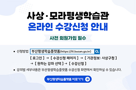 평생학습관 온라인 수강신청 안내 사상·모라평생학습관
온라인 수강신청 안내
사전 회원가입 필수

·신청방법
부산평생학습플랫폼 (https://lll.busan.go.kr/)
[로그인] → [수강신청 페이지] → [기관정보 : 사상구청] → [원하는 강좌 선택] → [수강신청]

·강의별 세부내용은 부산평생학습플랫폼 수강신청 화면에서 확인하실 수 있습니다.

부산평생학습플랫폼 바로가기 →