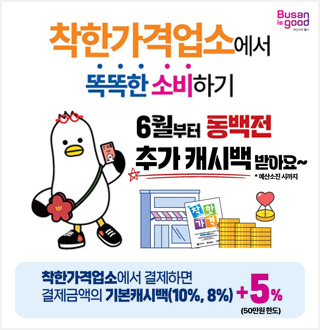 Busan is good
부산이라 좋다
착한가격업소에서 똑똑한 소비하기
6월부터 동백전 추가 캐시백 받아요~
* 예산소진 시까지
착한가격업소에서 결제하면
결제금액의 기본캐시백(10%, 8%)+5%(50만원한도)