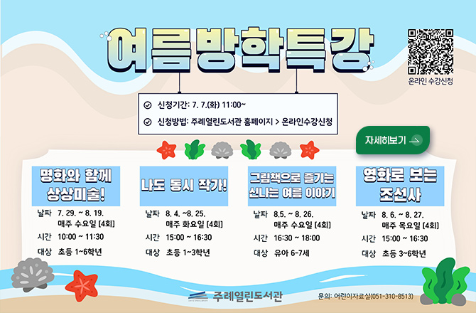 여름방학특강

✔신청기간 : 7.7.(화) 11:00 ~
✔신청방법 : 주례열린도서관 홈페이지 > 온라인수강신청

온라인 수강신청
QR코드링크(https://www.sasang.go.kr/user/apply/list.sasang?
menuCd=DOM_000001003023000000&contentsSid=3098&cpath=%2Fyeyak)

자세히보기 >

명화와 함께 상상미술!
날짜 7.29. ~ 8.19. 매주 수요일 [4회]
시간 10:00 ~ 11:30
대상 초등 1~6학년

나도 동시 작가
날짜 8.4. ~ 8.25. 매주 화요일 [4회]
시간 15:00 ~ 16:30
대상 초등 1~3학년

그림책으로 즐기는 신나는 여름 이야기
날짜 8.5. ~ 8.26. 매주 수요일 [4회]
시간 16:30 ~ 18:00
대상 유아 6~7세

영화로 보는 조선사
날짜 8.6. ~ 8.27. 매주 목요일 [4회]
시간 15:00 ~ 16:30
대상 초등 3~6학년

주례열린도서관
문의 : 어린이자료실(051-310-8513)