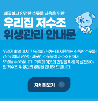 깨끗하고 안전한 수돗물 사용을 위한 우리집 저수조 위생관리 안내문
우리가 매일 마시고 요리하고 씻는 데 사용하는 소중한 수돗물! 정수장에서 생산된 깨끗한 수돗물이 저수조 안에서 오염될 수 있습니다. 가족과 이웃의 건강을 위해 꼭 실천해야 할 저수조 위생관리 방법을 안내해 드립니다.
자세히보기 >