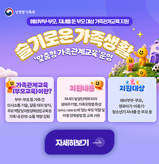 예비부부·부모, 자녀를 둔 부모 대상 가족관계교육 지원
슬기로운 가족생활
맞춤형 가족관계교육 운영
가족관계교육(부모교육)이란?
부부·부모 등 가족간 의사소통 기술, 갈등 대처 방식, 부모 역할 및 아동 양육방법 교육 등 가족 내 관계·소통 역량 강화
지원내용
자녀의 발달단계에 따라 생애주기별, 가족유형별 특성(한부모, 다문화 등)에 맞는 부모 역할 및 아동 양육방법 등 교육 지원
지원대상
예비부부·부모, 영유아기·아동기·청소년기 자녀를 둔 부모 등
자세히보기 >