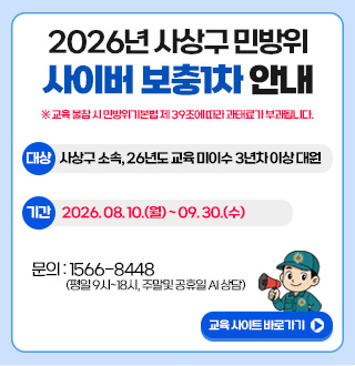 2026년 사상구 민방위 사이버보충1차 안내
※ 교육 불참 시 민방위기본법 제 39조에 따라 과태료가 부과됩니다.
대상
사상구 소속, 26년도 교육 미이수 3년차 이상 대원
기간
2026.08.10.(월) ~ 09.30.(수)
문의 : 1566-8448
(평일 9시 ~ 18시, 주말 및 공휴일 AI 상담)
교육 사이트 바로가기 ▶