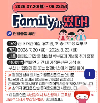 2026.07.20.(월) ~ 08.23.(일)
Family가 떴다!
※ 헌혈종별 무관
대상 관내 어린이집, 유치원, 초·중·고교생 학부모
기간 2026. 7. 20. (월) ~ 2026. 8. 23. (일)
내용 캠페인 기간 중 헌혈한 학부모께 기념품 추가 증정
참여방법 캠페인 기간 내 가정통신문 지참 후 부산 내 헌혈의 집 또는 헌혈버스에서 헌혈 참여
※ 캠페인 참여 의사는 가정통신문 또는 안내문 (다모아 앱, 휴대폰 촬영분도 가능)을 헌혈의집 근무자에게 제시하고 캠페인 참여의사를 밝혀주시면 됩니다.
※ 참가자 명단은 단순 통계용으로만 사용합니다.
→ 이 캠페인은 부산광역시, 부산광역시 교육청, 대한적십자사 부산혈액원이 함께합니다.
더보기+