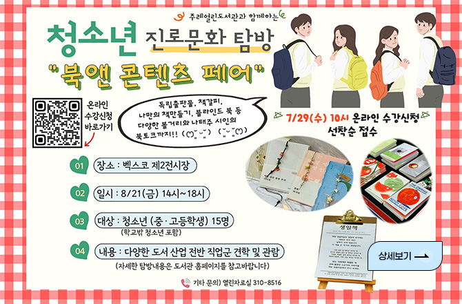 주례열린도서관과 함께하는
청소년 진로문화 탐방
북 앤 콘텐츠 페어

온라인수강신청 바로가기
QR코드링크(https://m.site.naver.com/1ZG84)

7/29(수) 10시 온라인 수강신청 선착순 접수

01 장소 : 벡스코 제2전시장
02 일시 : 8/21(금) 14시~18시
03 대상 : 청소년(중·고등학생) 15명 (학교밖 청소년 포함)
04 내용 : 다양한 도서 산업 전반 직업군 견학 및 관람 (자세한 탐방내용은 도서관 홈페이지를 참고바랍니다)

기타 문의) 열린자료실 310-8516

상세보기 >