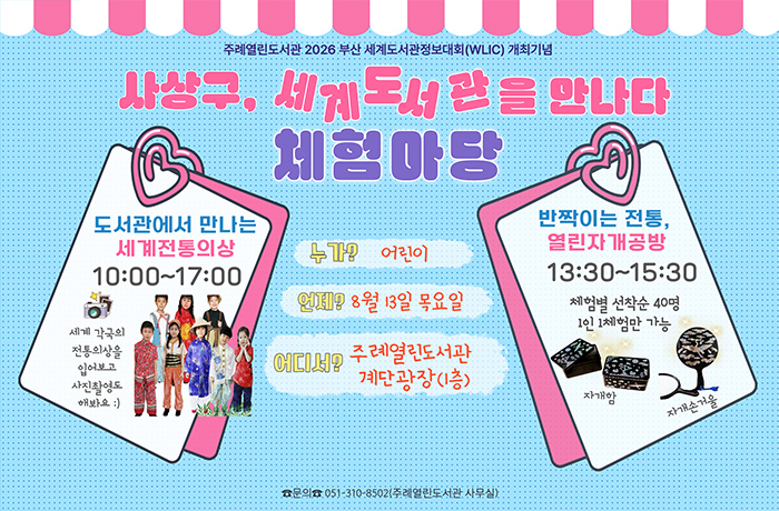 주례열린도서관 2026 부산세계도서관 정보대회 개최 기념 행사
사상구, 세계 도서고나을 만나다
체험마당

언제? 8월 13일 목요일
어디서? 주례열린도서관 계단광장(1층)


-도서관에서 만나는 세계전통의상 10:00~17:00
-반짝이는 전통 열린자개공방 13:30~15:30
체험별 선착순  40명, 1인 1체험만 가능