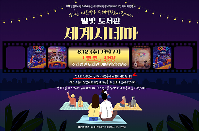 주례열린도서관 2026 부산세계도서관 정보대회 개최 기념 행사
무더운 여름밥은 주례열린도서관에서
별빛 도서관 세계시네마
8.12.(수) 저녁 7시 코코 상영
주레열린도서관 계단광장 1층
 별도의 신청없이 자유롭게 관람하시면 됩니다
다소 소음이 발생하고 조명이 어두울 수있으니 양해바랍니다
각 자료실 데스트에서 귀마개와 미니 북스탠드를 빌려드리니 이용에 참고 바랍니다.