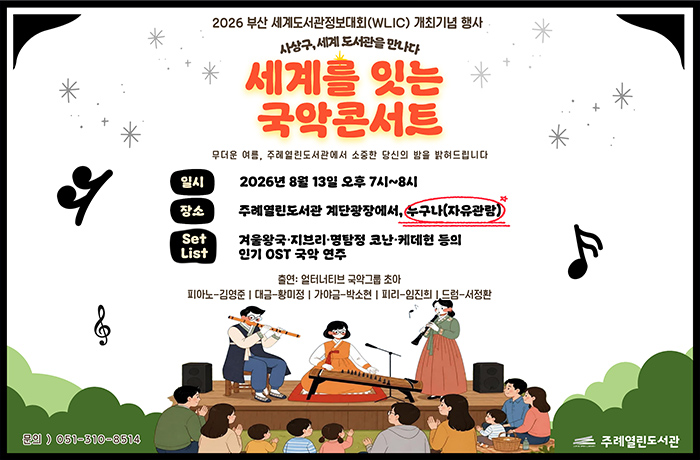 주례열린도서관 2026 부산세계도서관 정보대회 개최 기념 행사
사상구, 세계 도서관을 만나다
세계를 잇는 국악 콘서트

무더운 여름 주레열린도서관에서 소중한 당신의 밤을 밝혀드립니다
*일시: 2026년 8월 13일 오후 7시~8시
*장소: 주례열린도서관 계단광장에서, 누구나(자유관람)
*setlist:겨울왕국, 지브리, 명탐정 코난, 케데헌등의 인기 ost

출연: 얼터너티브 국악그룹 초아
피아노-김영준 / 대금-황미정 / 가야금-박소현 / 피리-임진희 / 드럼-서정환