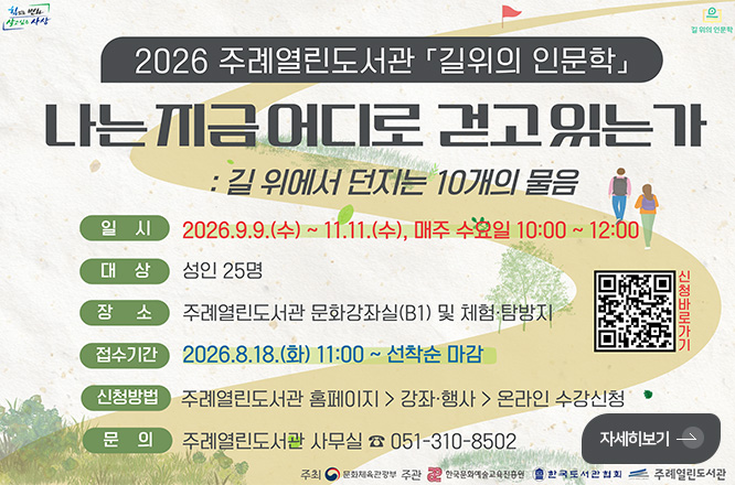 2026 주례열린도서관 「길위의 인문학」
나는 지금 어디로 걷고 있는 가
: 길 위에서 던지는 10개의 물음
일시 2026.9.9.(수) ~ 11.11.(수), 매주 수요일 10:00 ~ 12:00
대상 성인 25명
장소 주례열린도서관 문화강좌실(B1) 및 체험·탐방지
접수기간 2026.8.18.(화) 11:00 ~ 선착순 마감
신청방법 주례열린도서관 홈페이지 > 강좌·행사 > 온라인 수강신청
문의 주례열린도서관 사무실 051-310-8502
주최 문화체육관광부, 한국문화예술교육진흥원, 한국도서관협회, 주례열린도서관
QR코드링크(https://m.site.naver.com/2d7oZ)
신청바로가기
자세히보기 >