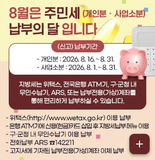 8월은 주민세 (개인분ㆍ사업소분) 납부의 달 입니다
(신고) 납부기간
- 개인분 : 2026. 8. 16.∼8. 31.
- 사업소분 : 2026. 8. 1.∼8. 31.
지방세는 위택스, 전국은행 ATM기, 구·군청 내
무인수납기, ARS, 또는 납부전용(가상)계좌를
통해 편리하게 납부하실 수 있습니다.
- 위택스(http://www.wetax.go.kr) 이용 납부
- 은행 ATM기에 신용(현금)카드 삽입 후 지방세납부 메뉴 이용
- 구·군청 내 무인수납기 이용 납부
- 전화납부 ARS ☎142211
- 고지서에 기재된 납부전용(가상)계좌 이체 납부
더보기+