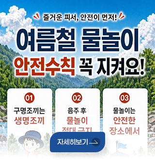 즐거운 피서, 안전이 먼저
여름철 물놀이 안전수칙 꼭 지켜요!
01 구명조끼는 생명조끼
02 음주 후 물놀이 절대 금지
03 물놀이는 안전한 장소에서
자세히보기