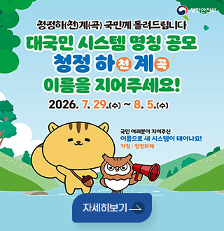 행정안전부
청정하(천)계(곡) 국민께 돌려드립니다
대국민 시스템 명칭 공모
청정 하천계곡 이름을 지어주세요!
2026.7.29.(수) ~ 8.5.(수)
국민 여러분이 지어주신
이름으로 새 시스템이 태어나요!
가칭 : 청정하계
자세히보기