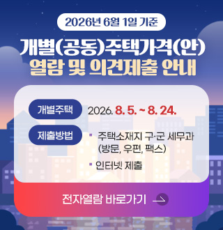 2026년 6월 1일 기준
개별(공동)주택가격(안)
열람 및 의견제출 안내
개별주택
2026. 8. 5. ~ 8. 24.
제출방법·
- 주택소재지 구·군 세무과 (방문, 우편, 팩스)
- 인터넷 제출
전자열람 바로가기 >