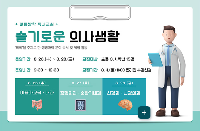 슬기로운 의사생활
+ 여름방학 독서교실 +
슬기로운 의사생활
의학을 주제로 한 생명과학 분야 독서 및 체험 활동
운영기간
8.26.(수) ~ 8.28.(금)
운영시간
9:30 ~ 12:30
모집대상
초등 3,4학년 15명
모집기간
8.4. (화) 11:00 온라인 수강신청
8.26.(수)
이용자교육 · 내과
8.27.(목)
정형외과·순환기내과
8.28.(금)
신경과·신경외과
더보기+