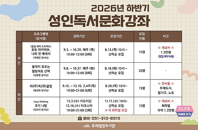 2026년 하반기 성인독서문화강좌

주간
프로그램명(강사명) : [합집 제작 프로젝트] 포토 아카이브, 나의 첫 에세이 (우혜진 강사님)
강좌기간 : 9.3. ~ 10.29. 매주 (목) 10:00 - 12:00 [8회]
모집기간 : 8.13.(목) 10시 ~ 선착순 모집
모집인원 : 15명
비고 : ☆재료비☆ 1.5만원 [합집 제작 비용]

주간
프로그램명(강사명) : 음악이 흐르는 힐링아트 산책(김현명 강사님)
강좌기간 : 9.8. ~ 10.27. 매주 (화) 10:00 - 12:00 [8회]
모집기간 : 8.18.(화) 10시 ~ 선착순 모집
모집인원 : 20명
비고 : 없음

야간
프로그램명(강사명) : 음악이 흐르는 힐링아트 산책(김현명 강사님)
강좌기간 : 9.10. ~ 12.10. 2,4주(목) 19:00 - 21:00 [6회]
모집기간 : 8.20.(목) 10시 ~ 선착순 모집
모집인원 : 15명비고 : ☆준비물☆ 주제도서, 필기구, 노트

야간
프로그램명(강사명) : 음악이 흐르는 힐링아트 산책(김현명 강사님)
강좌기간 : 12.2.(수) 카드지갑, 12.16.(수) 티코스터 19:00 - 21:00 [2회]
모집기간 : 8.11.(수) 10시 ~ 선착순 모집 * 각 회차별 모집
모집인원 : 15명
비고 : ☆준비물☆ 회차별 각각 1.2만원

문의 : 051-310-8515
주례열린도서관

CLICK 자세히보기