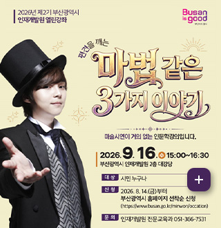2026년 제2기 부산광역시 인재개발원 열린강좌

Busan is good

편견을 깨는 마법같은 3가지 이야기

마술시연이 거의 없는 인문학강의입니다.

2026.9.16.(수) 15:00 ~ 16:30
부산광역시 인재개발원 2층 대강당

대상 시민 누구나

신청 2026.8.14.(금)부터
부산광역시 홈페이지 선착순 신청
(https://www.busan.go.kr/minwon/occation)

문의 인재개발원 전문교육과 051-366-7531

더보기+