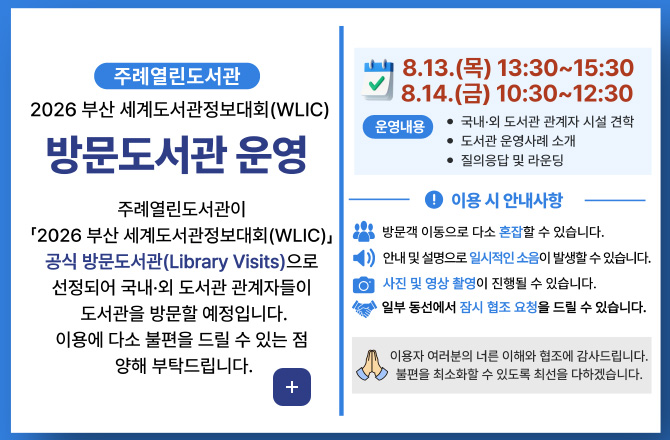 주례열린도서관

2026 부산 세계도서관정보대회 (WLIC)

방문도서관 운영

주례열린도서관이
「2026 부산 세계도서관정보대회 (WLIC)」
공식 방문도서관(Library Visits)으로 선정되어 국내·외 도서관 관계자들이 도서관을 방문할 예정입니다.
이용에 다소 불편을 드릴 수 있는 점 양해 부탁드립니다.

8.13.(목) 13:30 ~ 15:30
8.14.(금) 10:30 ~ 12:30

운영내용
· 국내·외 도서관 관계자 시설 견학
· 도서관 운영사례 소개
· 질의응답 및 라운딩

! 이용 시 안내사항

방문객 이동으로 다소 혼잡할 수 있습니다.
안내 및 설명으로 일시적인 소음이 발생할 수 있습니다.
사진 및 영상 촬영이 진행될 수 있습니다.
일부 동선에서 잠시 협조 요청 드릴 수 있습니다.

이용자 여러분의 너른 이해와 협조에 감사드립니다.
불편을 최소화 할 수 있도록 최선을 다하겠습니다.

더보기+