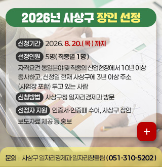 2026년 사상구 장인 선정

신청기간
2026. 8. 20.( 목 ) 까지

선정인원
5명( 직종별 1명 )

자격요건
동일분야 및 직종의 산업현장에서 10년 이상 종사하고, 신청일 현재 사상구에 3년 이상 주소 (사업장 포함) 두고 있는 사람

신청방법
사상구청 일자리경제과 방문

선정자 지원
인증서·인증패 수여, 사상구 장인 보도자료 제공 등 홍보

더보기 +

문의 | 사상구 일자리경제과 일자리창출팀 ( 051-310-5202 )