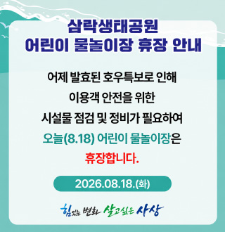삼락생태공원 어린이 물놀이장 휴장 안내

어제 발효된 호우특보로 인해 이용객 안전을 위한 시설물 점검 및 정비가 필요하여 오늘 (8.18) 어린이 물놀이장은 휴장합니다.

2026.08.18.(화)

힘있는 변화 살고싶은 사상