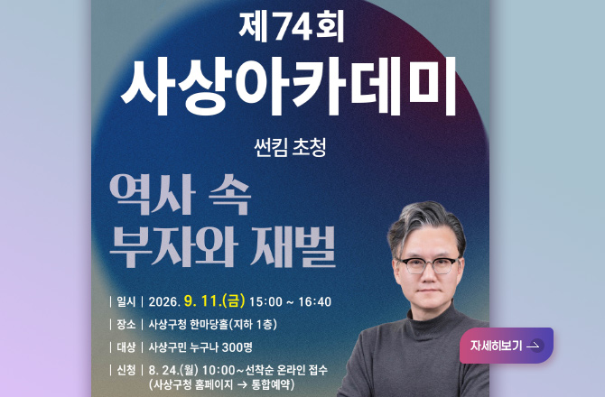 제74회 사상아카데미
썬킴 초청
역사 속 부자와 재벌
|일시| 2026.9.11.(금) 15:00 ~ 16:40
|장소| 사상구청 한마당홀 (지하 1층)
|대상| 사상구민 누구나 300명
|신청| 8.24.(월) 10:00 ~ 선착순 온라인 접수
(수영구청 홈페이지) → 통합예약
더보기+
