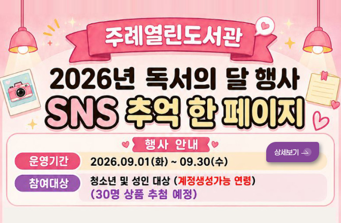 주례열린도서관

2026년 독서의 달 행사
SNS 추억 한 페이지

행사 안내
운영기간 2026.09.01(화) ~ 09.30.(수)
참여대상 청소년 및 성인 대상 (계정생성가능 연령) (30명 상품 추첨 예정)

상세보기 >