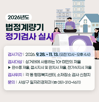 2026년도 법정계량기 정기검사 실시

검사기간 | 2026. 9. 28. ~ 11. 13. (오전 10시~오후 4시)
검사대상 | 상거래에 사용하는 10t 미만의 저울
▶ 판수동 저울, 접시지시 및 판지시 저울, 전기식지시 저울
검사위치 | 각 동 행정복지센터, 소재장소 검사 신청지
문의 | 사상구 일자리경제과 (☎ 051-310-4611)