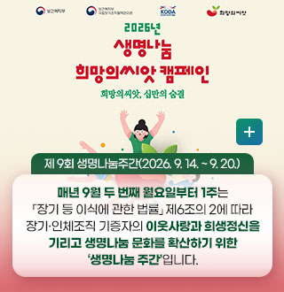 2026년 생명나눔 희망의씨앗 캠페인
희망의 씨앗, 십만의 숨결

제 9회 생명나눔주간(2026. 9. 14. ~ 9. 20.)


매년 9월 두 번째 월요일부터 1주는
「장기 등 이식에 관한 법률」 제6조의 2에 따라
장기·인체조직 기증자의 이웃사랑과 희생정신을
기리고 생명나눔 문화를 확산하기 위한
‘생명나눔 주간’입니다.

더보기+
